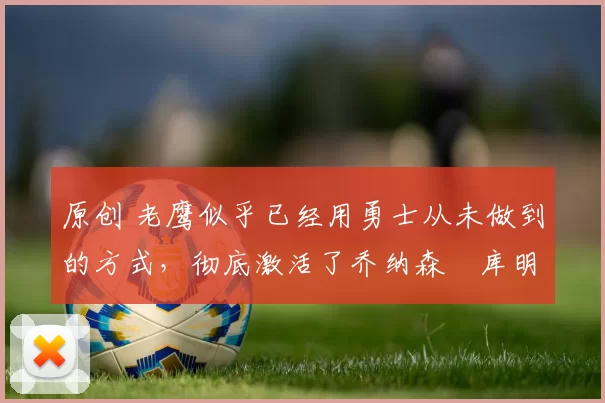 原创 老鹰似乎已经用勇士从未做到的方式,彻底激活了乔纳森・库明加