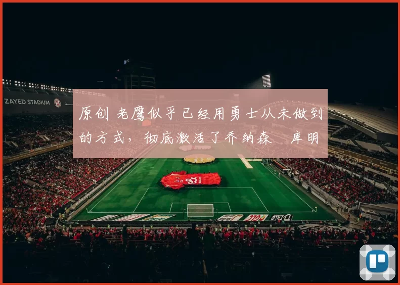 原创 老鹰似乎已经用勇士从未做到的方式，彻底激活了乔纳森・库明加