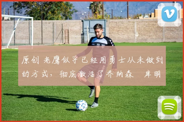 原创 老鹰似乎已经用勇士从未做到的方式，彻底激活了乔纳森・库明加