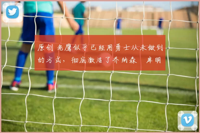 原创 老鹰似乎已经用勇士从未做到的方式,彻底激活了乔纳森・库明加