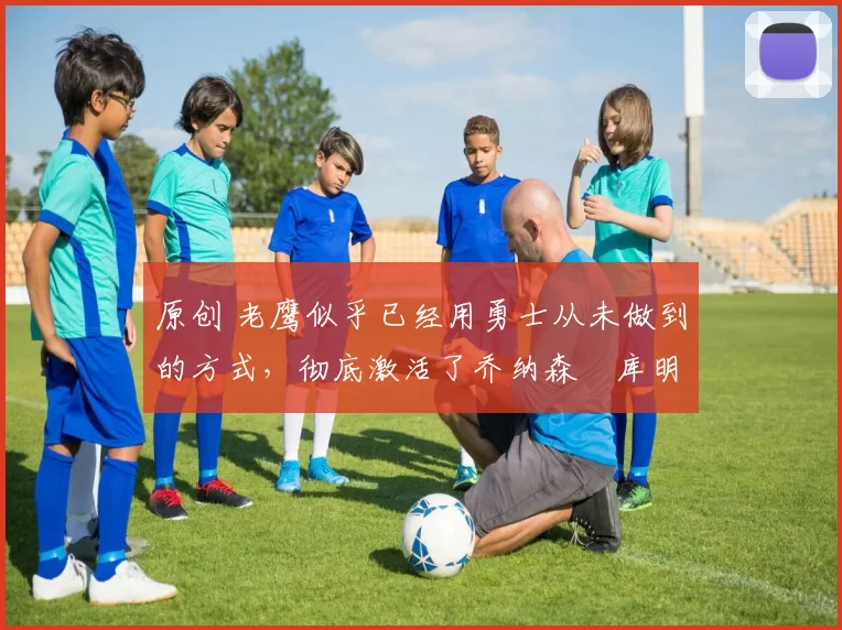 原创 老鹰似乎已经用勇士从未做到的方式，彻底激活了乔纳森・库明加