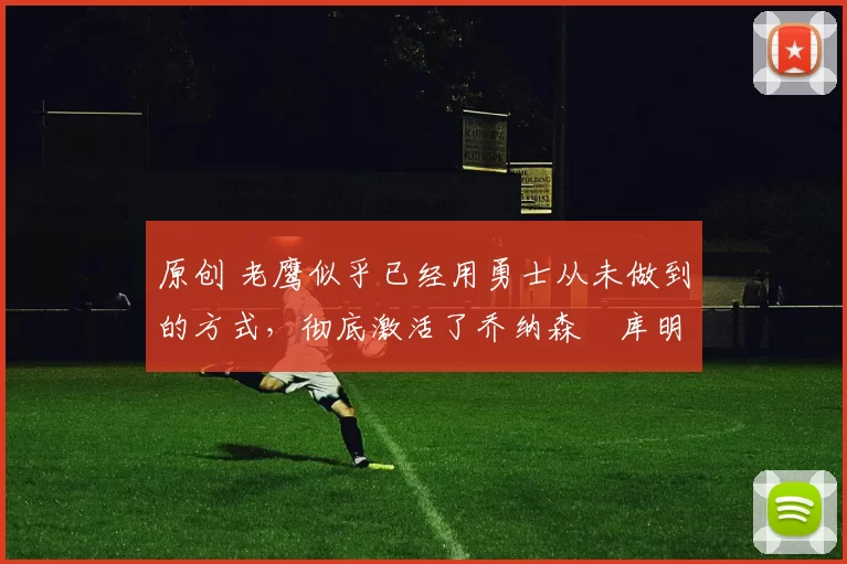 原创 老鹰似乎已经用勇士从未做到的方式，彻底激活了乔纳森・库明加