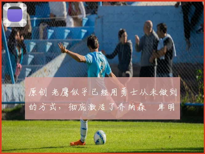 原创 老鹰似乎已经用勇士从未做到的方式,彻底激活了乔纳森・库明加