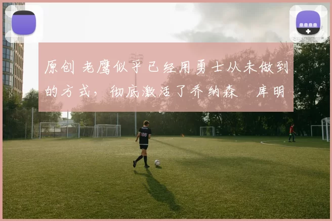 原创 老鹰似乎已经用勇士从未做到的方式，彻底激活了乔纳森・库明加