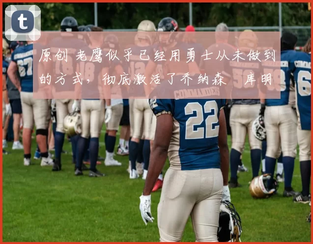 原创 老鹰似乎已经用勇士从未做到的方式,彻底激活了乔纳森・库明加