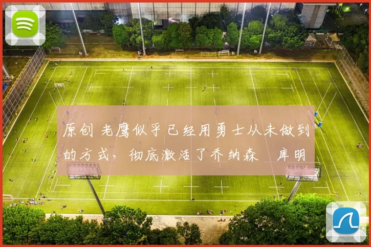 原创 老鹰似乎已经用勇士从未做到的方式，彻底激活了乔纳森・库明加