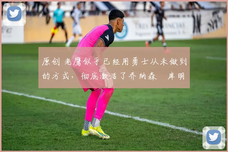 原创 老鹰似乎已经用勇士从未做到的方式,彻底激活了乔纳森・库明加