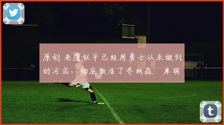 原创 老鹰似乎已经用勇士从未做到的方式，彻底激活了乔纳森・库明加