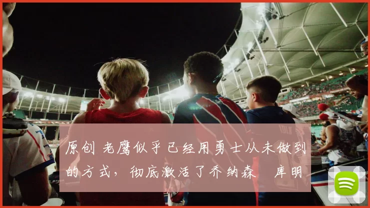 原创 老鹰似乎已经用勇士从未做到的方式,彻底激活了乔纳森・库明加