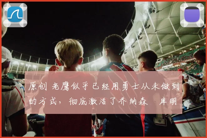 原创 老鹰似乎已经用勇士从未做到的方式，彻底激活了乔纳森・库明加
