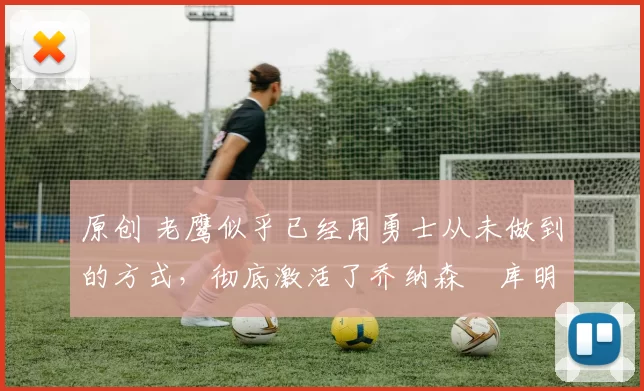 原创 老鹰似乎已经用勇士从未做到的方式,彻底激活了乔纳森・库明加