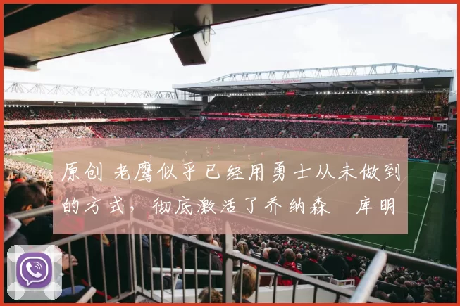 原创 老鹰似乎已经用勇士从未做到的方式，彻底激活了乔纳森・库明加