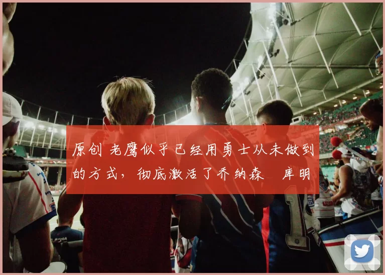 原创 老鹰似乎已经用勇士从未做到的方式，彻底激活了乔纳森・库明加