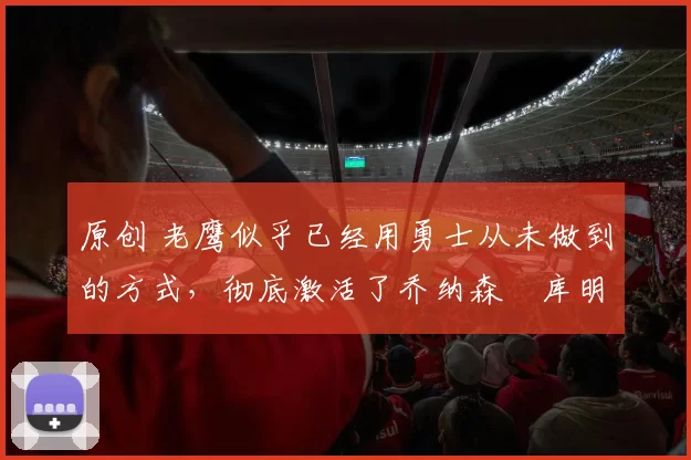 原创 老鹰似乎已经用勇士从未做到的方式,彻底激活了乔纳森・库明加