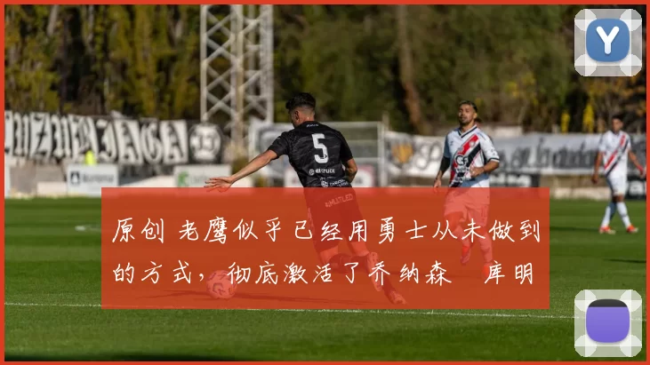 原创 老鹰似乎已经用勇士从未做到的方式,彻底激活了乔纳森・库明加