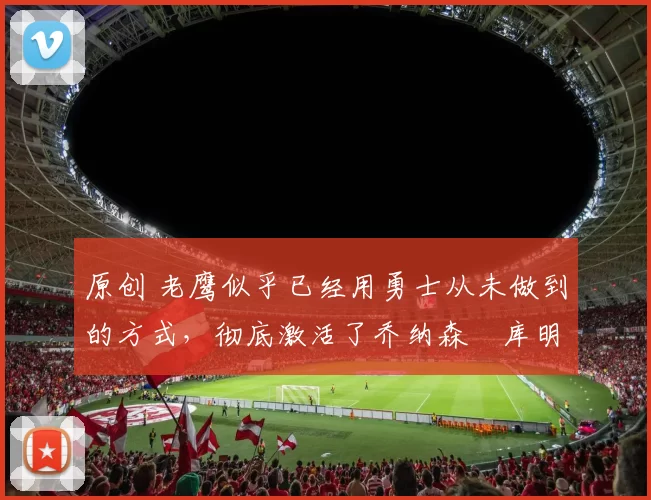 原创 老鹰似乎已经用勇士从未做到的方式,彻底激活了乔纳森・库明加