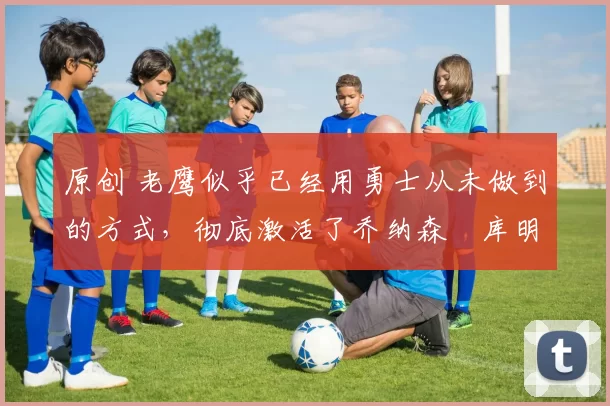 原创 老鹰似乎已经用勇士从未做到的方式,彻底激活了乔纳森・库明加