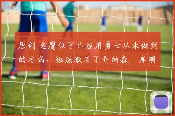 原创 老鹰似乎已经用勇士从未做到的方式,彻底激活了乔纳森・库明加