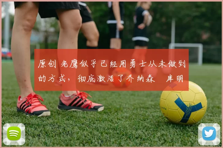 原创 老鹰似乎已经用勇士从未做到的方式，彻底激活了乔纳森・库明加