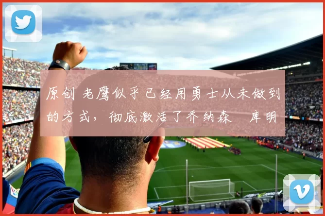 原创 老鹰似乎已经用勇士从未做到的方式，彻底激活了乔纳森・库明加