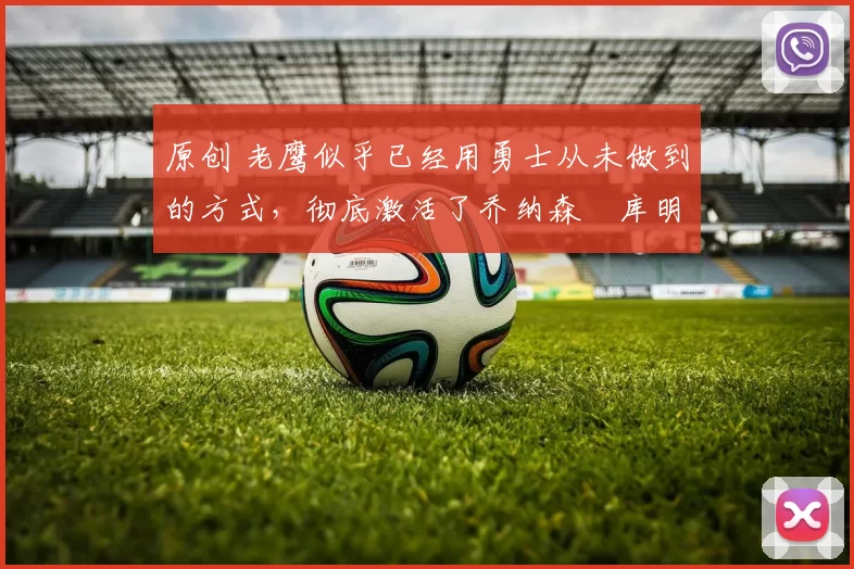 原创 老鹰似乎已经用勇士从未做到的方式,彻底激活了乔纳森・库明加