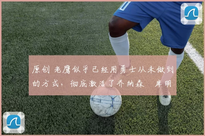 原创 老鹰似乎已经用勇士从未做到的方式,彻底激活了乔纳森・库明加