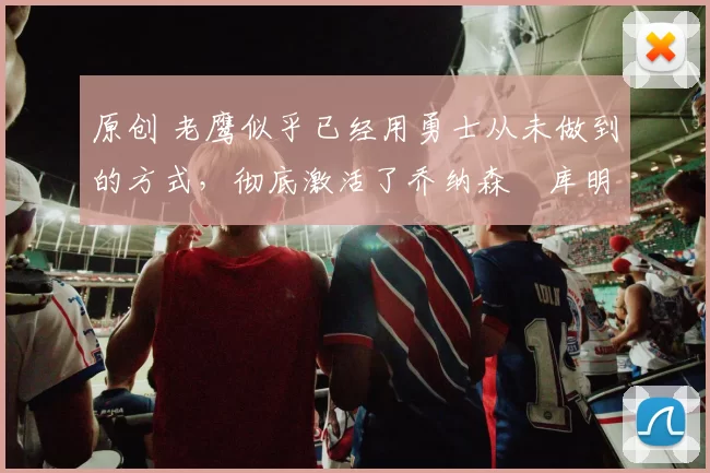 原创 老鹰似乎已经用勇士从未做到的方式,彻底激活了乔纳森・库明加