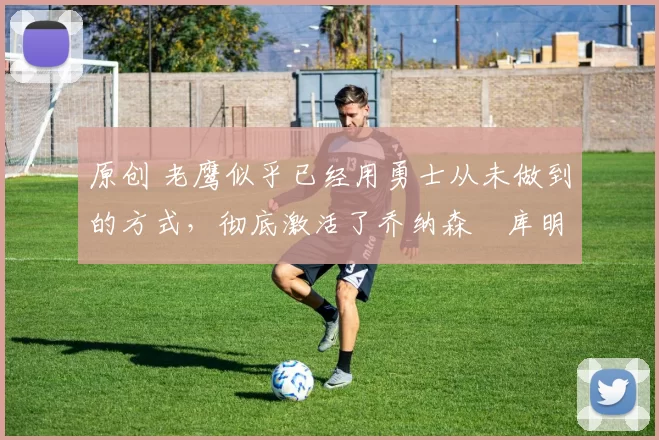 原创 老鹰似乎已经用勇士从未做到的方式,彻底激活了乔纳森・库明加