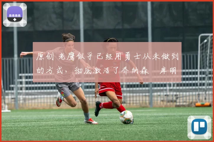 原创 老鹰似乎已经用勇士从未做到的方式,彻底激活了乔纳森・库明加