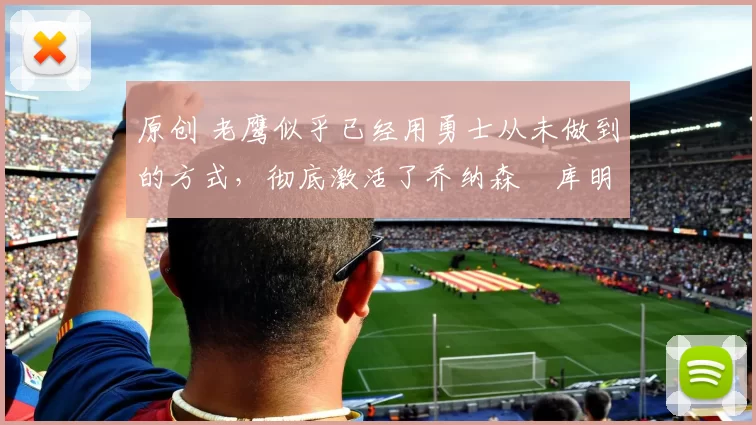 原创 老鹰似乎已经用勇士从未做到的方式，彻底激活了乔纳森・库明加