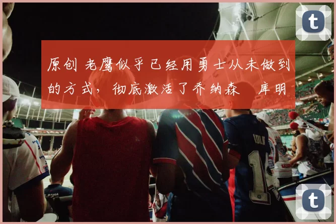 原创 老鹰似乎已经用勇士从未做到的方式,彻底激活了乔纳森・库明加