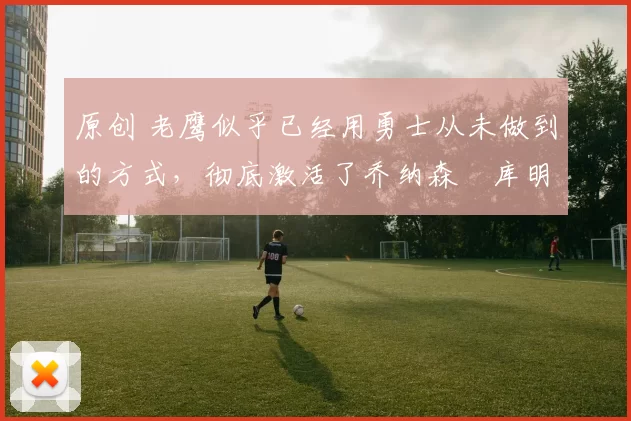 原创 老鹰似乎已经用勇士从未做到的方式,彻底激活了乔纳森・库明加