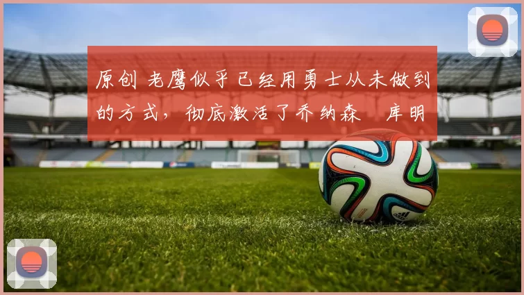 原创 老鹰似乎已经用勇士从未做到的方式,彻底激活了乔纳森・库明加