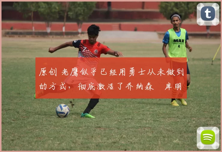原创 老鹰似乎已经用勇士从未做到的方式，彻底激活了乔纳森・库明加
