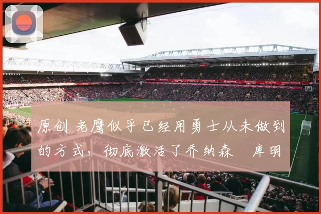 原创 老鹰似乎已经用勇士从未做到的方式,彻底激活了乔纳森・库明加