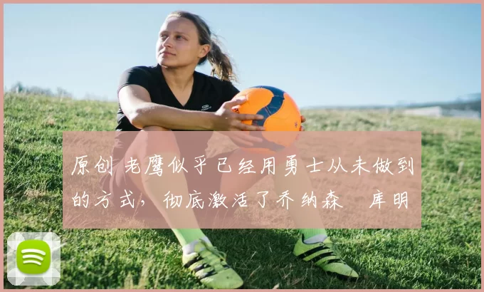 原创 老鹰似乎已经用勇士从未做到的方式,彻底激活了乔纳森・库明加