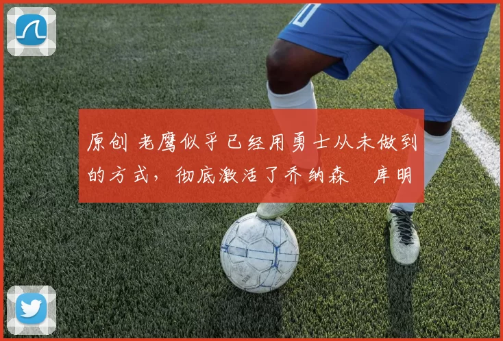 原创 老鹰似乎已经用勇士从未做到的方式,彻底激活了乔纳森・库明加