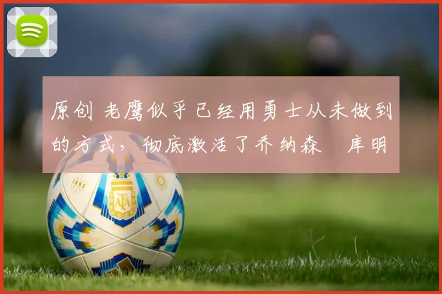 原创 老鹰似乎已经用勇士从未做到的方式，彻底激活了乔纳森・库明加