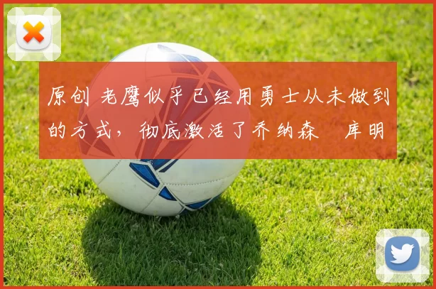 原创 老鹰似乎已经用勇士从未做到的方式，彻底激活了乔纳森・库明加