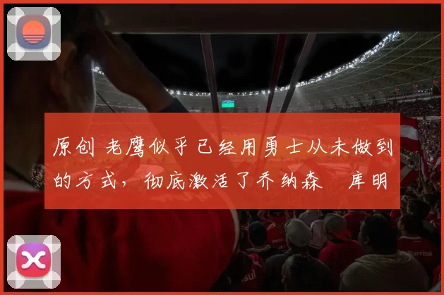 原创 老鹰似乎已经用勇士从未做到的方式,彻底激活了乔纳森・库明加