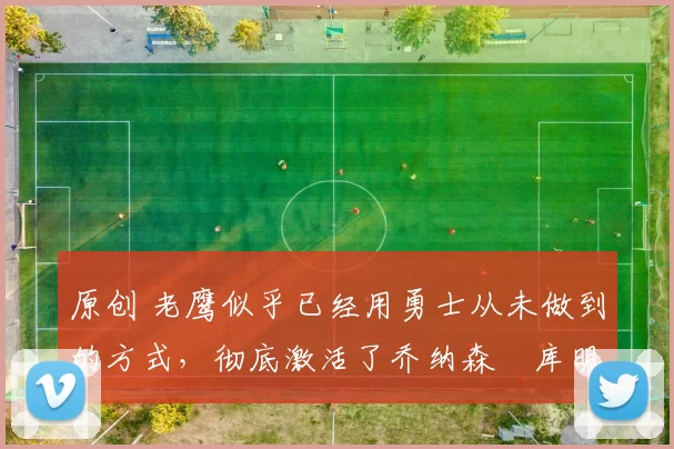 原创 老鹰似乎已经用勇士从未做到的方式,彻底激活了乔纳森・库明加