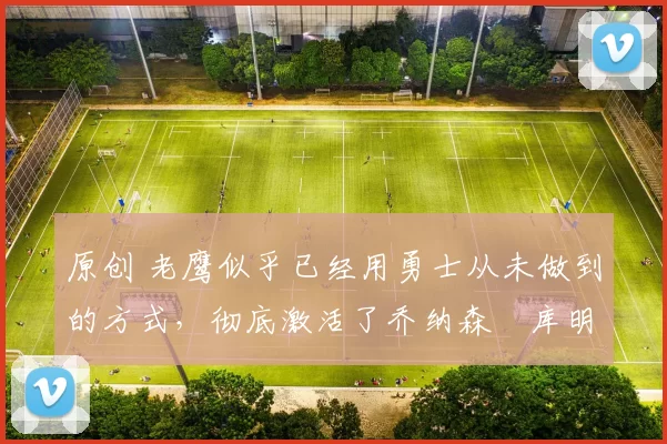 原创 老鹰似乎已经用勇士从未做到的方式,彻底激活了乔纳森・库明加