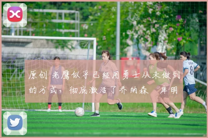 原创 老鹰似乎已经用勇士从未做到的方式,彻底激活了乔纳森・库明加