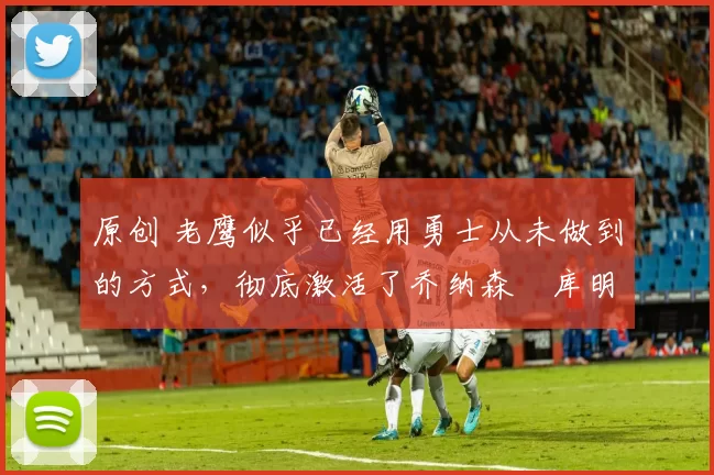 原创 老鹰似乎已经用勇士从未做到的方式,彻底激活了乔纳森・库明加