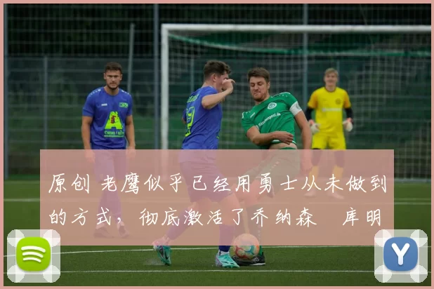 原创 老鹰似乎已经用勇士从未做到的方式,彻底激活了乔纳森・库明加