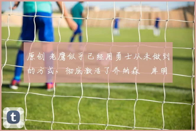 原创 老鹰似乎已经用勇士从未做到的方式，彻底激活了乔纳森・库明加