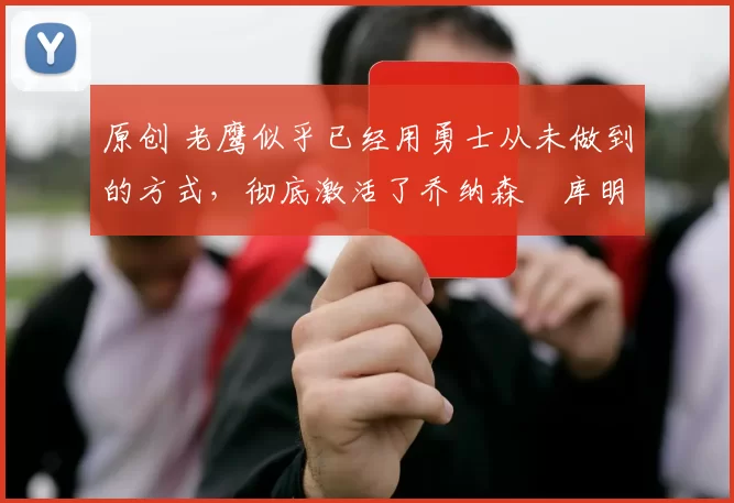 原创 老鹰似乎已经用勇士从未做到的方式，彻底激活了乔纳森・库明加