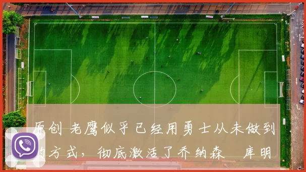 原创 老鹰似乎已经用勇士从未做到的方式,彻底激活了乔纳森・库明加