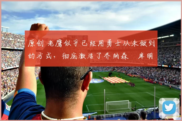 原创 老鹰似乎已经用勇士从未做到的方式，彻底激活了乔纳森・库明加