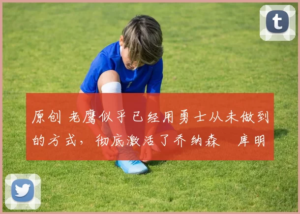 原创 老鹰似乎已经用勇士从未做到的方式，彻底激活了乔纳森・库明加